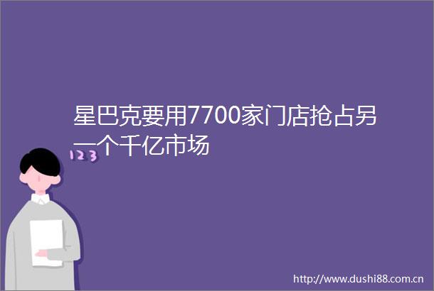 星巴克要用7700家门店抢占另一个千亿市场