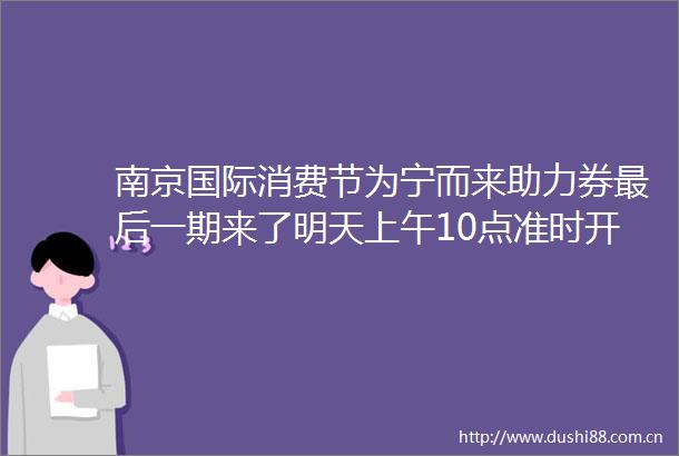 南京国际消费节为宁而来助力券最后一期来了明天上午10点准时开抢