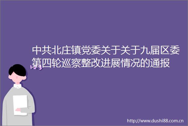 北庄镇党委关于关于九届区委第四轮巡察整改进展情况的通报