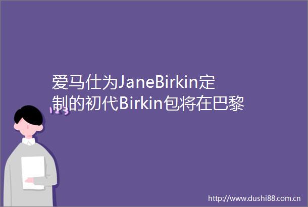 爱马仕为JaneBirkin定制的初代Birkin包将在巴黎苏富比拍卖