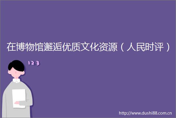 在博物馆邂逅优质文化资源（时评）