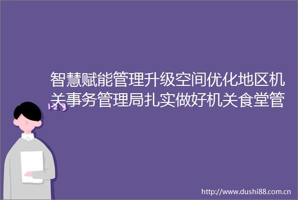 智慧赋能管理升级空间优化地区机关事务管理局扎实做好机关食堂管理工作
