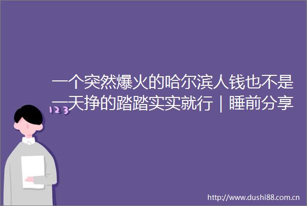 一个突然爆火的哈尔滨人钱也不是一天挣的踏踏实实就行｜睡前分享