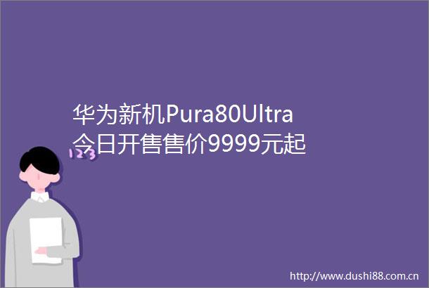 华为新机Pura80Ultra今日开售售价9999元起