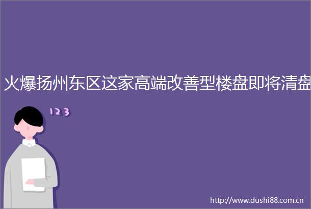 火爆扬州东区这家高端改善型楼盘即将清盘