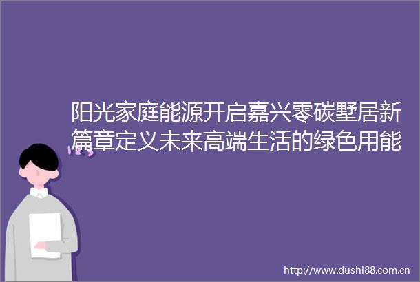 阳光家庭能源开启嘉兴零碳墅居新篇章定义未来高端生活的绿色用能体验