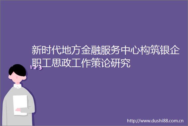 新时代地方金融服务中心构筑银企职工思政工作策论研究