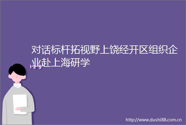 对话标杆拓视野上饶经开区组织企业赴上海研学