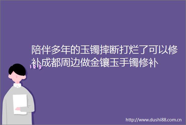 陪伴多年的玉镯摔断打烂了可以修补成都周边做金镶玉手镯修补