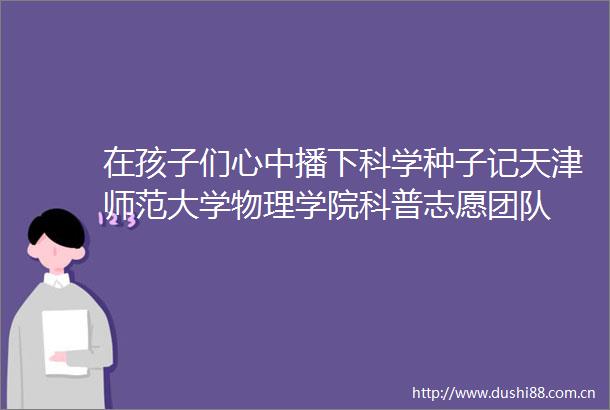 在孩子们心中播下科学种子记天津师范大学物理学院科普志愿团队