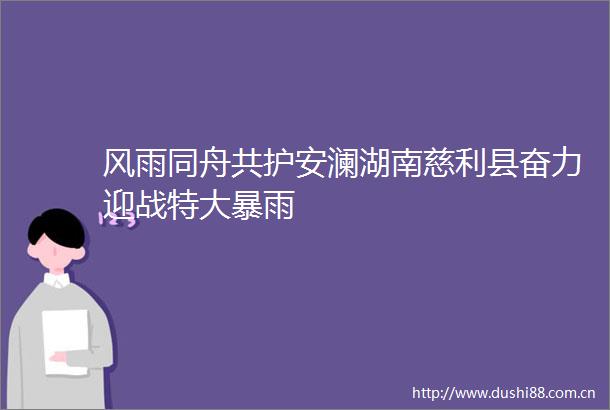 风雨同舟共护安澜湖南慈利县奋力迎战特大暴雨