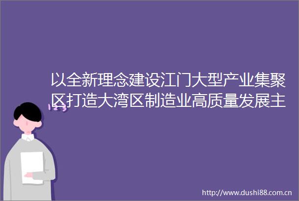 以全新理念建设江门大型产业集聚区打造大湾区制造业高质量发展主战场