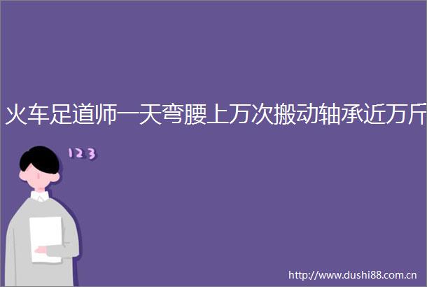 火车足道师一天弯腰上万次搬动轴承近万斤