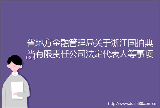 省地方金融管理局关于浙江国拍典当有限责任公司法定代表人等事项变更的批复