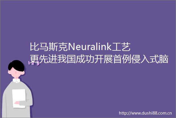 比马斯克Neuralink工艺更先进我国成功开展首例侵入式脑机接口临床试验