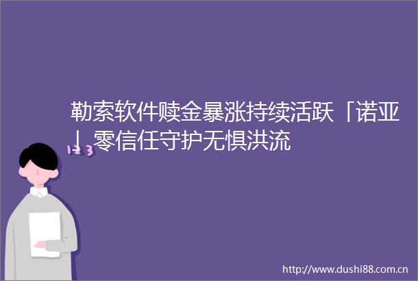 勒索软件赎金暴涨持续活跃「诺亚」零信任守护无惧洪流