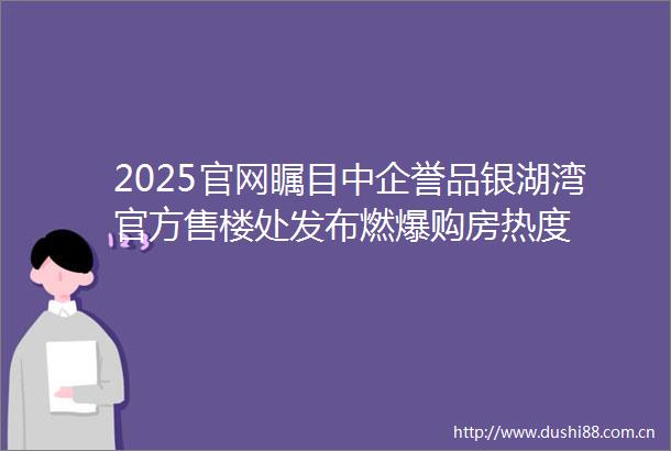 2025官网瞩目中企誉品银湖湾官方售楼处发布燃爆购房热度
