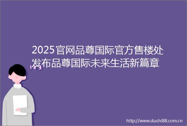 2025官网品尊国际官方售楼处发布品尊国际未来生活新篇章