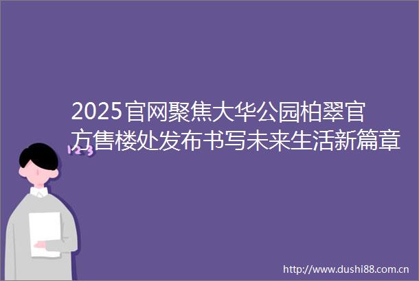 2025官网聚焦大华公园柏翠官方售楼处发布书写未来生活新篇章