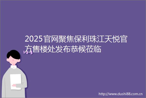 2025官网聚焦保利珠江天悦官方售楼处发布恭候莅临