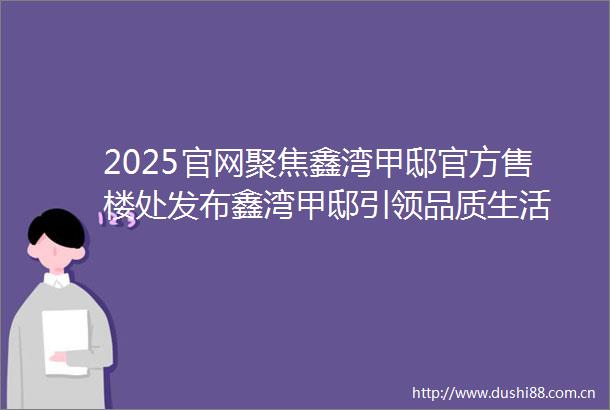 2025官网聚焦鑫湾甲邸官方售楼处发布鑫湾甲邸引领品质生活