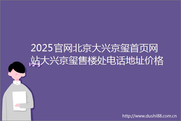 2025官网北京大兴京玺首页网站大兴京玺售楼处电话地址价格