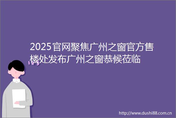 2025官网聚焦广州之窗官方售楼处发布广州之窗恭候莅临