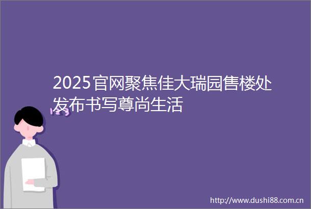 2025官网聚焦佳大瑞园售楼处发布书写尊尚生活