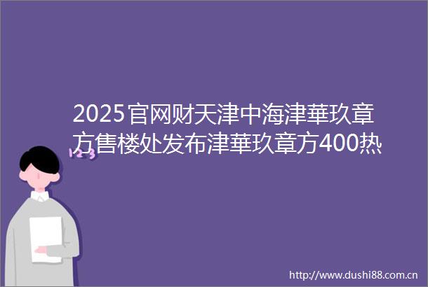 2025官网财天津中海津華玖章方售楼处发布津華玖章方400热线