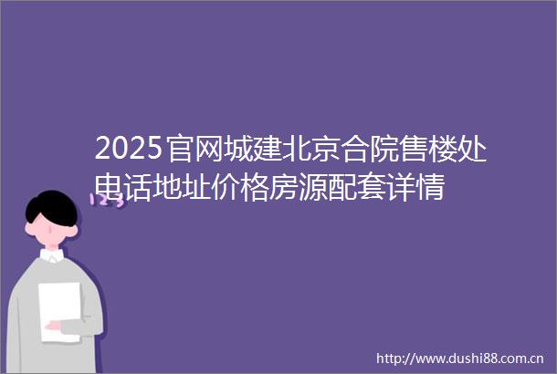 2025官网城建北京合院售楼处电话地址价格房源配套详情