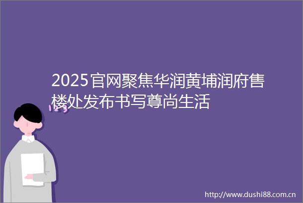 2025官网聚焦华润黄埔润府售楼处发布书写尊尚生活