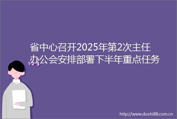 省中心召开2025年第2次主任办公会安排部署下半年重点任务