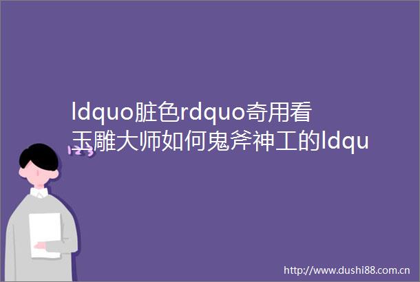 ldquo脏色rdquo奇用看玉雕大师如何鬼斧神工的ldquo化瑕为瑜rdquo