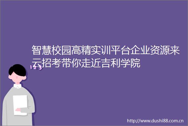 智慧校园高精实训平台企业资源来云招考带你走近吉利学院
