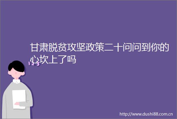 甘肃脱贫攻坚政策二十问问到你的心坎上了吗