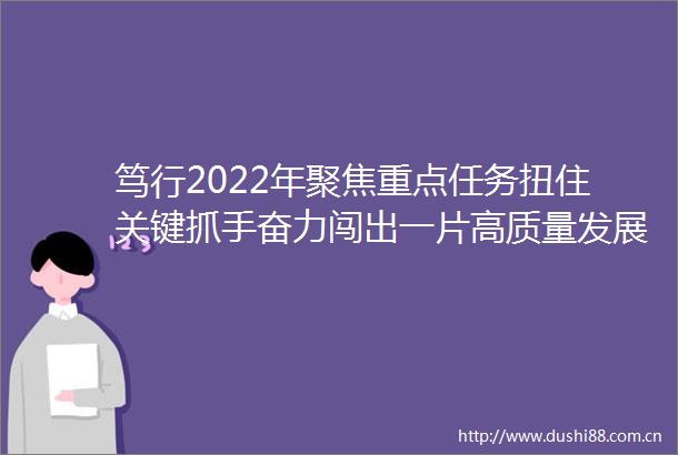 笃行2022年聚焦重点任务扭住关键抓手奋力闯出一片高质量发展新天地