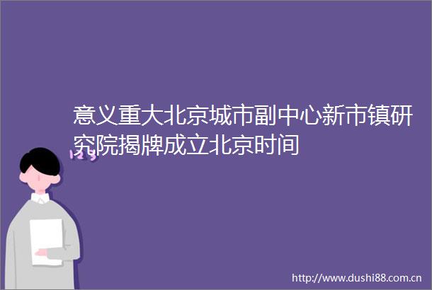 意义重大北京城市副中心新市镇研究院揭牌成立北京时间