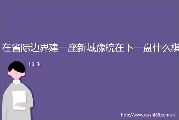 在省际边界建一座新城豫皖在下一盘什么棋