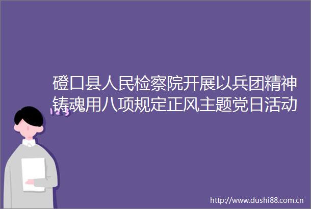 磴口县检察院开展以兵团精神铸魂用八项规定正风主题党日活动