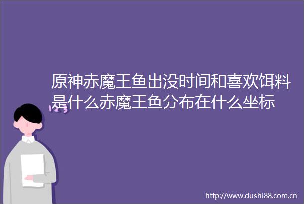 原神赤魔王鱼出没时间和喜欢饵料是什么赤魔王鱼分布在什么坐标
