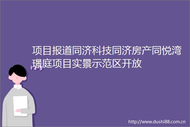 项目报道同济科技同济房产同悦湾璟庭项目实景示范区开放