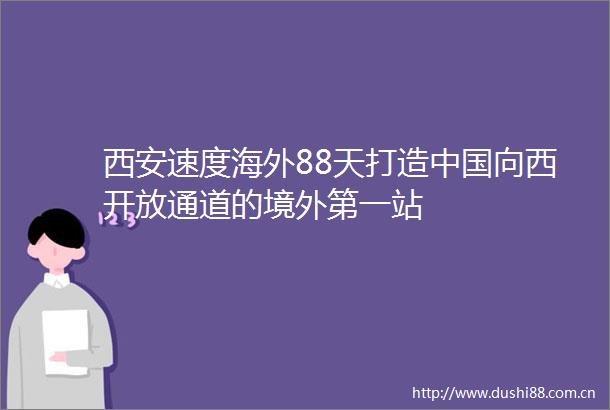 西安速度海外88天打造向西开放通道的境外第一站