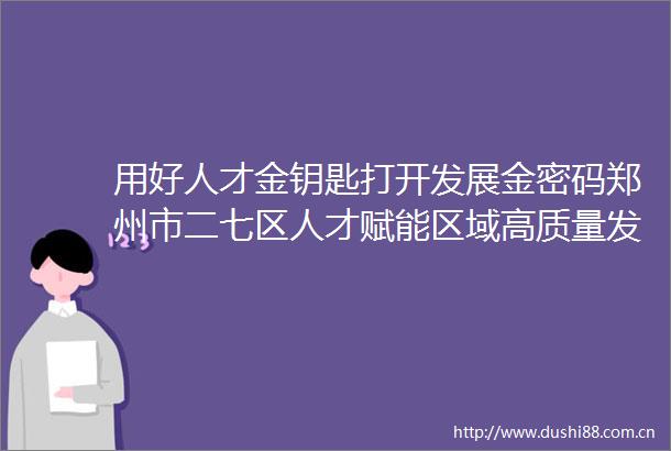用好人才金钥匙打开发展金密码郑州市二七区人才赋能区域高质量发展推介会成功举办