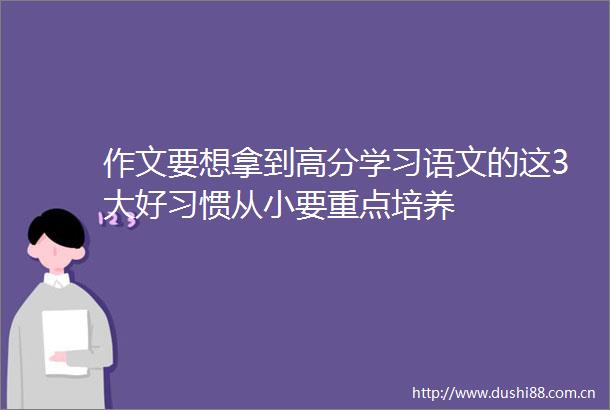作文要想拿到高分学习语文的这3大好习惯从小要重点培养