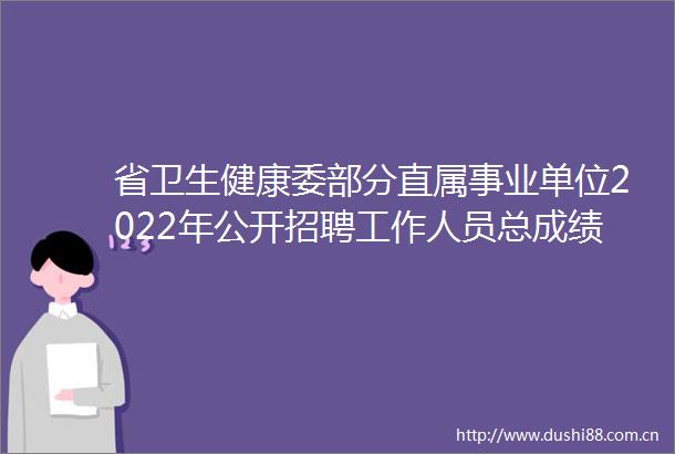 省卫生健康委部分直属事业单位2022年公开招聘工作人员总成绩及进入体检人员名单公示