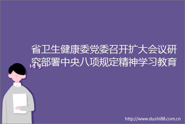 省卫生健康委党委召开扩大会议研究部署中央八项规定精神学习教育