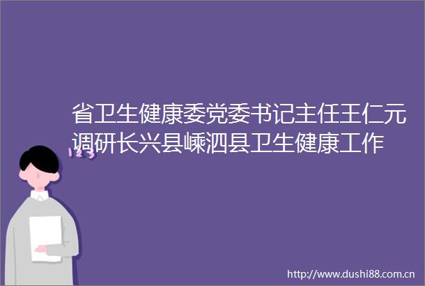 省卫生健康委党委书记主任王仁元调研长兴县嵊泗县卫生健康工作