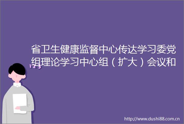 省卫生健康监督中心传达学习委党组理论学习中心组（扩大）会议和委直系统警示教育会议精神