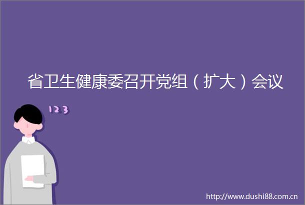 省卫生健康委召开党组（扩大）会议