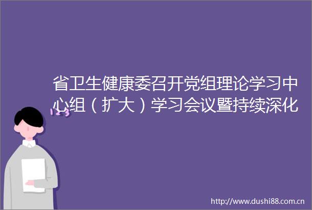省卫生健康委召开党组理论学习中心组（扩大）学习会议暨持续深化一改两为全面提升工作效能会议